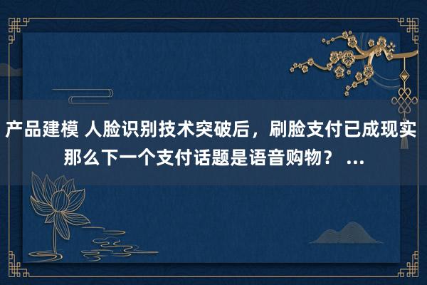 产品建模 人脸识别技术突破后，刷脸支付已成现实 那么下一个支付话题是语音购物？ ...