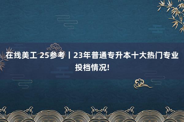 在线美工 25参考丨23年普通专升本十大热门专业投档情况!