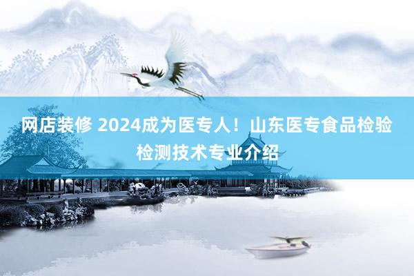 网店装修 2024成为医专人！山东医专食品检验检测技术专业介绍