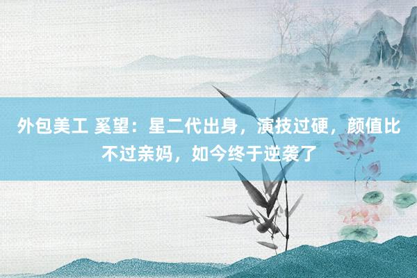 外包美工 奚望：星二代出身，演技过硬，颜值比不过亲妈，如今终于逆袭了