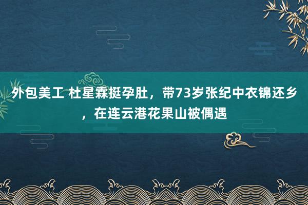 外包美工 杜星霖挺孕肚，带73岁张纪中衣锦还乡，在连云港花果山被偶遇