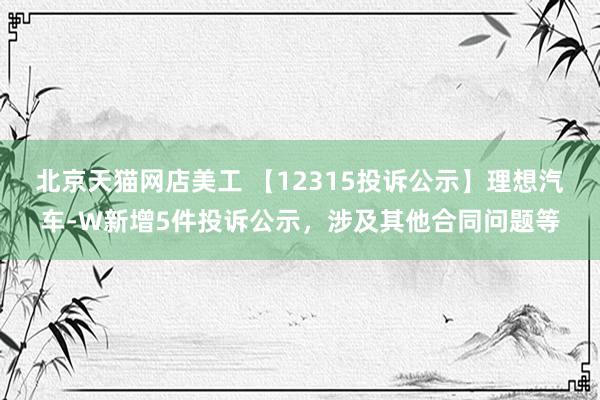 北京天猫网店美工 【12315投诉公示】理想汽车-W新增5件投诉公示，涉及其他合同问题等