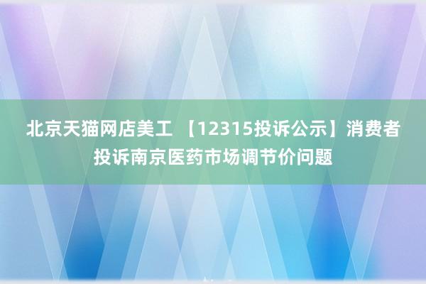 北京天猫网店美工 【12315投诉公示】消费者投诉南京医药市场调节价问题