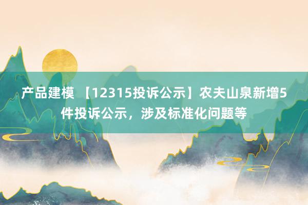 产品建模 【12315投诉公示】农夫山泉新增5件投诉公示，涉及标准化问题等