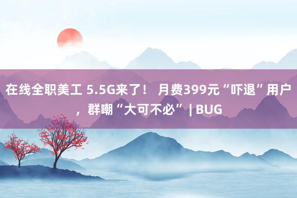 在线全职美工 5.5G来了！ 月费399元“吓退”用户，群嘲“大可不必” | BUG