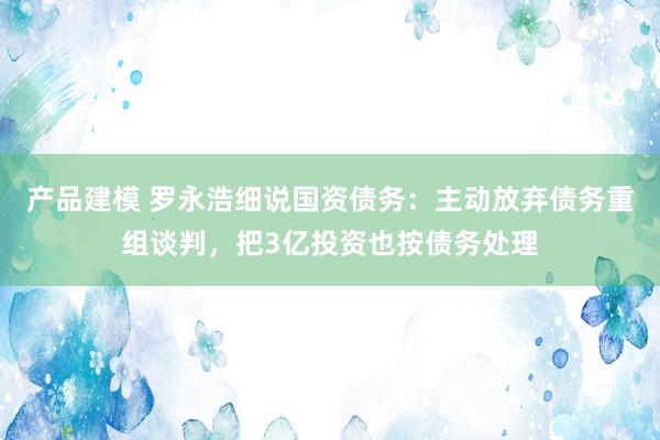 产品建模 罗永浩细说国资债务：主动放弃债务重组谈判，把3亿投资也按债务处理