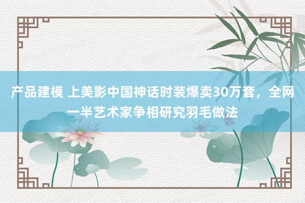 产品建模 上美影中国神话时装爆卖30万套，全网一半艺术家争相研究羽毛做法