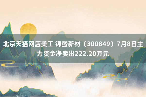 北京天猫网店美工 锦盛新材（300849）7月8日主力资金净卖出222.20万元