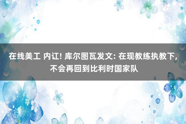 在线美工 内讧! 库尔图瓦发文: 在现教练执教下, 不会再回到比利时国家队