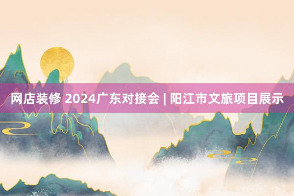 网店装修 2024广东对接会 | 阳江市文旅项目展示