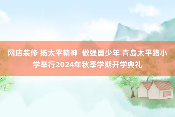 网店装修 扬太平精神  做强国少年 青岛太平路小学举行2024年秋季学期开学典礼