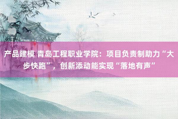 产品建模 青岛工程职业学院：项目负责制助力“大步快跑”，创新添动能实现“落地有声”