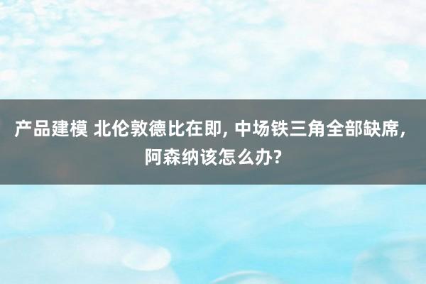 产品建模 北伦敦德比在即, 中场铁三角全部缺席, 阿森纳该怎么办?