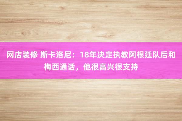 网店装修 斯卡洛尼：18年决定执教阿根廷队后和梅西通话，他很高兴很支持