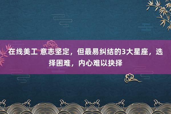 在线美工 意志坚定，但最易纠结的3大星座，选择困难，内心难以抉择