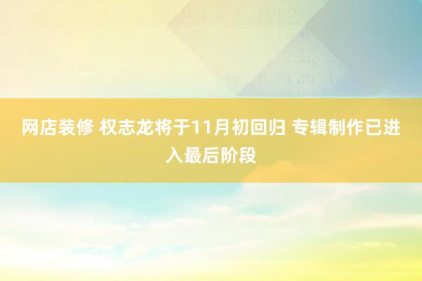 网店装修 权志龙将于11月初回归 专辑制作已进入最后阶段