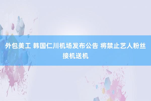 外包美工 韩国仁川机场发布公告 将禁止艺人粉丝接机送机