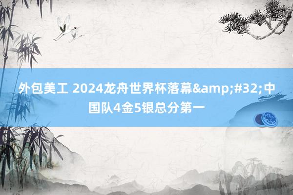 外包美工 2024龙舟世界杯落幕&#32;中国队4金5银总分第一