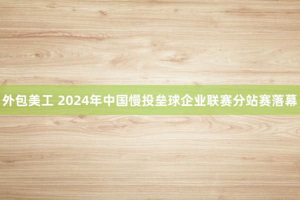 外包美工 2024年中国慢投垒球企业联赛分站赛落幕