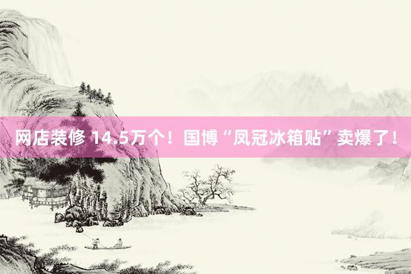 网店装修 14.5万个！国博“凤冠冰箱贴”卖爆了！