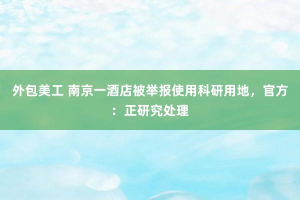 外包美工 南京一酒店被举报使用科研用地，官方：正研究处理