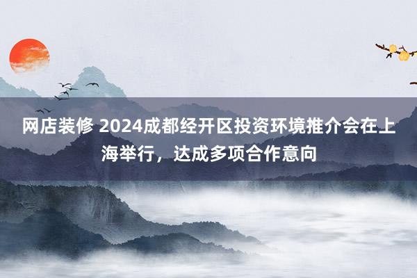 网店装修 2024成都经开区投资环境推介会在上海举行，达成多项合作意向