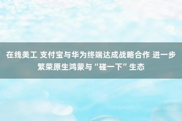 在线美工 支付宝与华为终端达成战略合作 进一步繁荣原生鸿蒙与“碰一下”生态