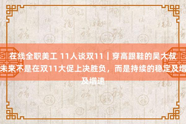 在线全职美工 11人谈双11｜穿高跟鞋的吴大叔：未来不是在双11大促上决胜负，而是持续的稳定及增速