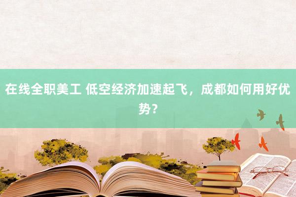 在线全职美工 低空经济加速起飞，成都如何用好优势？