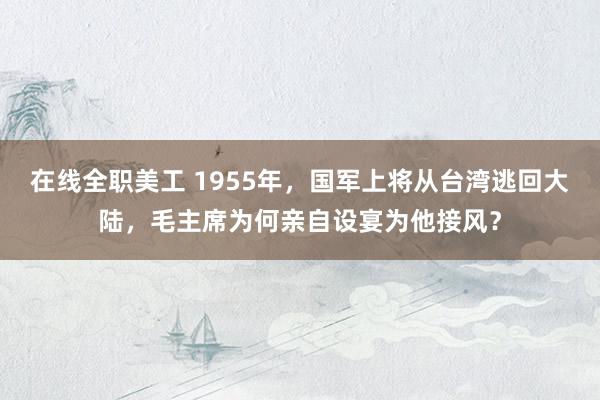 在线全职美工 1955年，国军上将从台湾逃回大陆，毛主席为何亲自设宴为他接风？