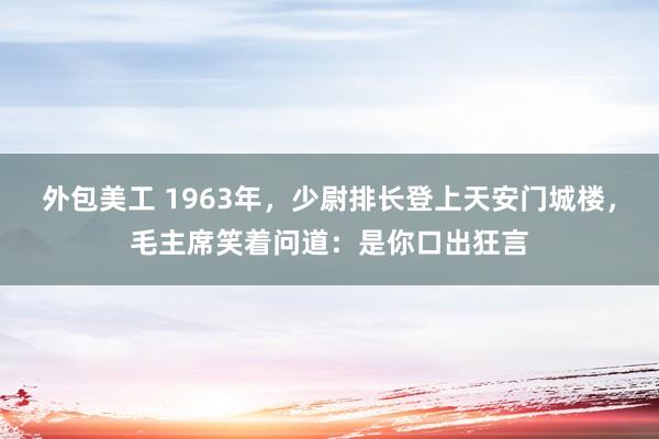 外包美工 1963年，少尉排长登上天安门城楼，毛主席笑着问道：是你口出狂言