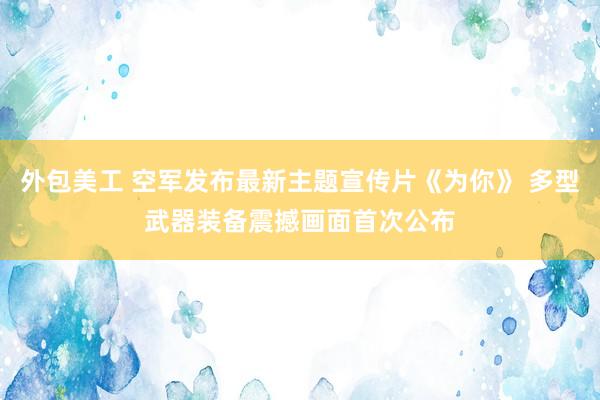 外包美工 空军发布最新主题宣传片《为你》 多型武器装备震撼画面首次公布