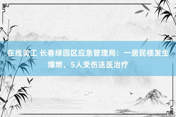 在线美工 长春绿园区应急管理局：一居民楼发生爆燃，5人受伤送医治疗